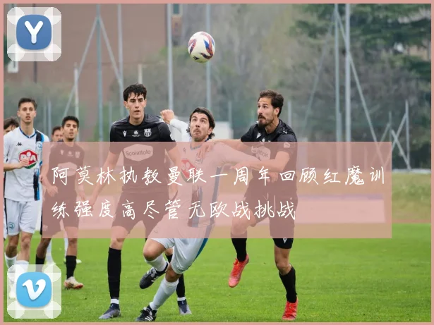 阿莫林执教曼联一周年回顾红魔训练强度高尽管无欧战挑战