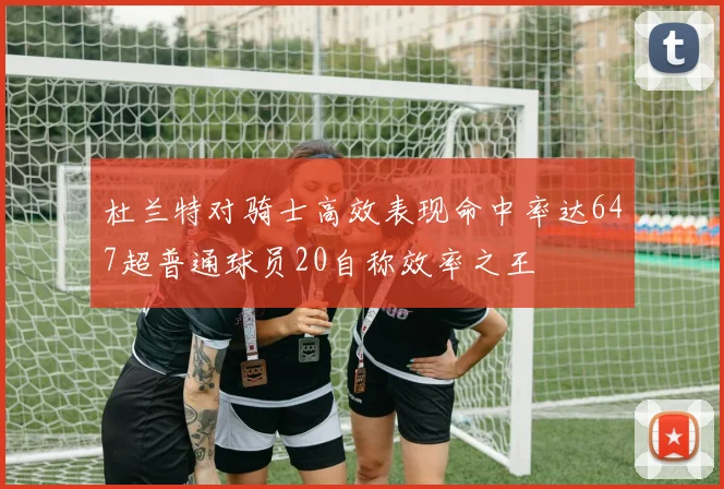 杜兰特对骑士高效表现命中率达647超普通球员20自称效率之王