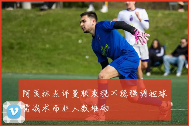 阿莫林点评曼联表现不稳强调控球需战术而非人数堆砌