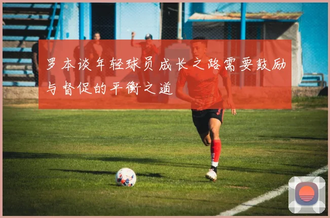 罗本谈年轻球员成长之路需要鼓励与督促的平衡之道