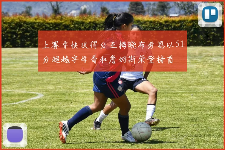 上赛季快攻得分王揭晓布劳恩以51分超越字母哥和詹姆斯荣登榜首