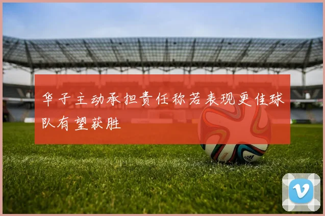 华子主动承担责任称若表现更佳球队有望获胜