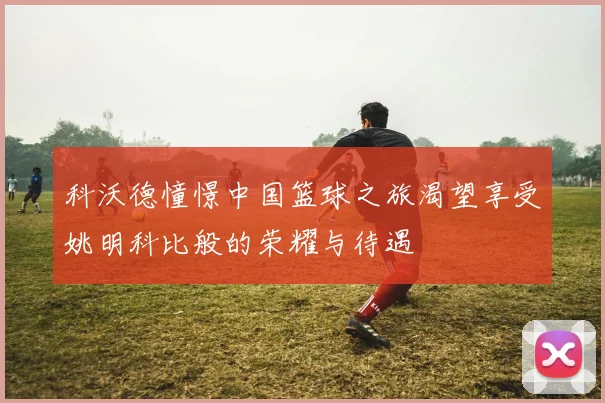 科沃德憧憬中国篮球之旅渴望享受姚明科比般的荣耀与待遇