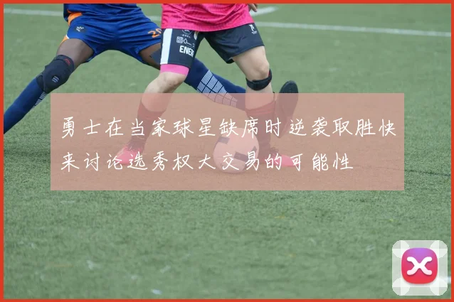 勇士在当家球星缺席时逆袭取胜快来讨论选秀权大交易的可能性