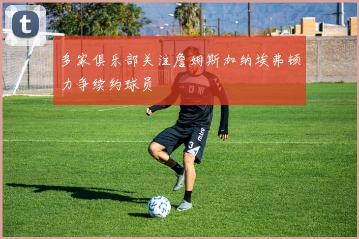 多家俱乐部关注詹姆斯加纳埃弗顿力争续约球员