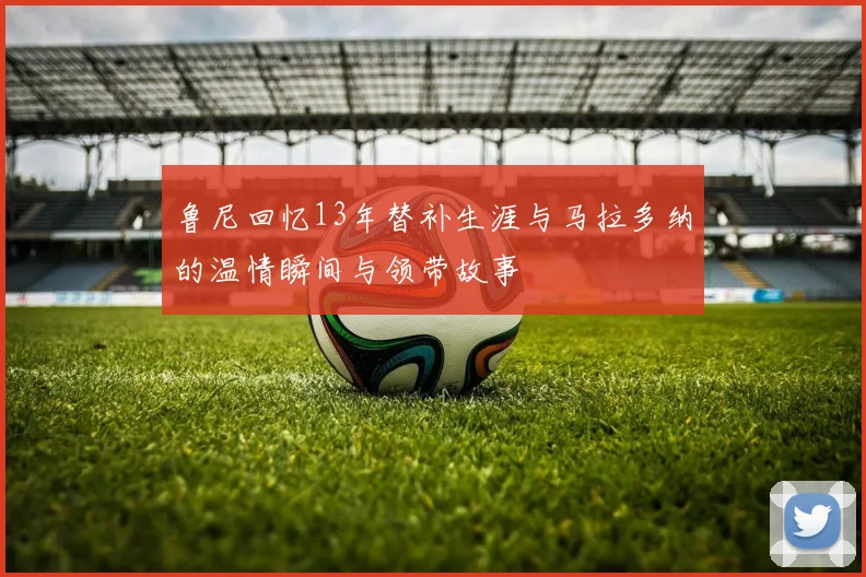 鲁尼回忆13年替补生涯与马拉多纳的温情瞬间与领带故事