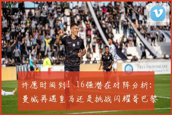 许愿时间到！16强潜在对阵分析：曼城再遇皇马还是挑战闪耀哥巴黎或对决巴萨