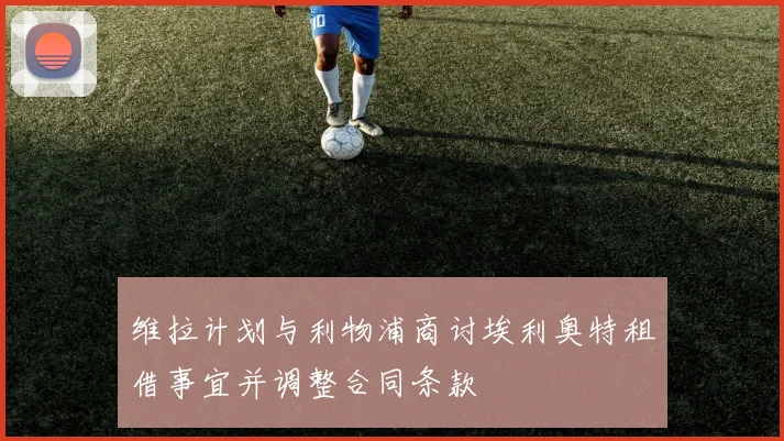 维拉计划与利物浦商讨埃利奥特租借事宜并调整合同条款