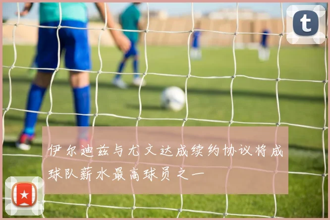 伊尔迪兹与尤文达成续约协议将成球队薪水最高球员之一