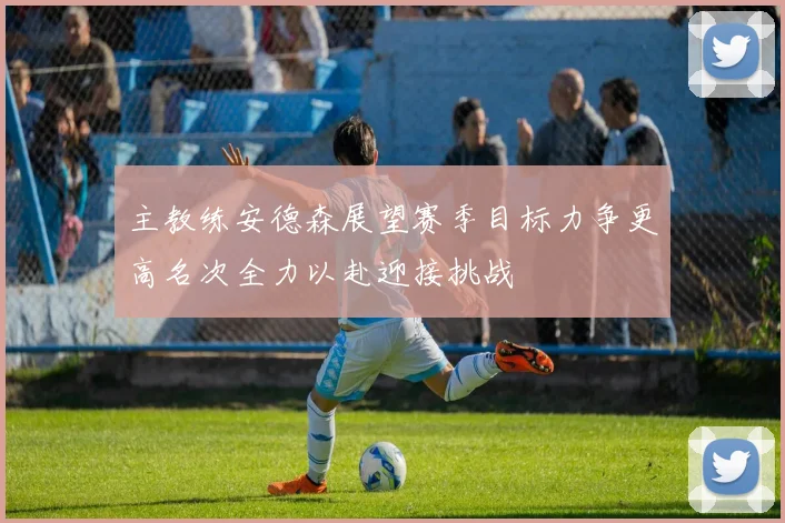 主教练安德森展望赛季目标力争更高名次全力以赴迎接挑战