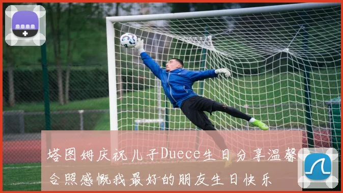 塔图姆庆祝儿子Duece生日分享温馨合照感慨我最好的朋友生日快乐