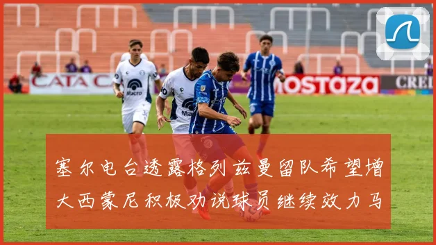 塞尔电台透露格列兹曼留队希望增大西蒙尼积极劝说球员继续效力马竞