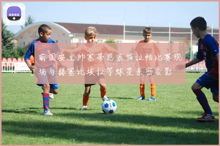 前国安主帅塞蒂恩亲临拉帕比赛现场与赫塞比埃拉等球星亲密合影