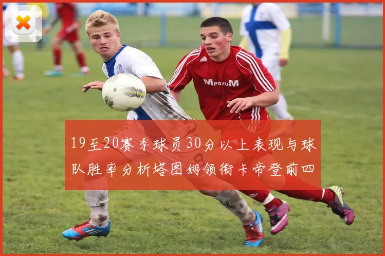 19至20赛季球员30分以上表现与球队胜率分析塔图姆领衔卡帝登前四
