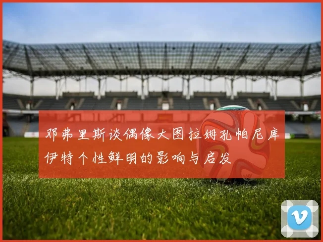 邓弗里斯谈偶像大图拉姆孔帕尼库伊特个性鲜明的影响与启发