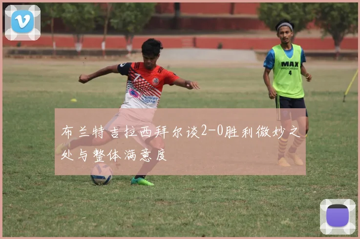 布兰特吉拉西拜尔谈2-0胜利微妙之处与整体满意度