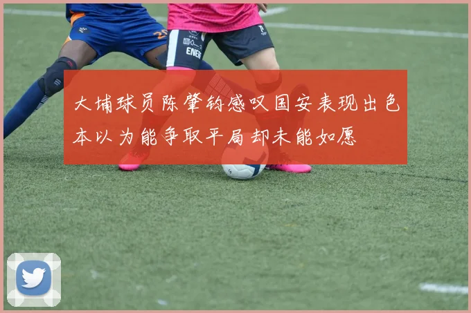大埔球员陈肇钧感叹国安表现出色本以为能争取平局却未能如愿