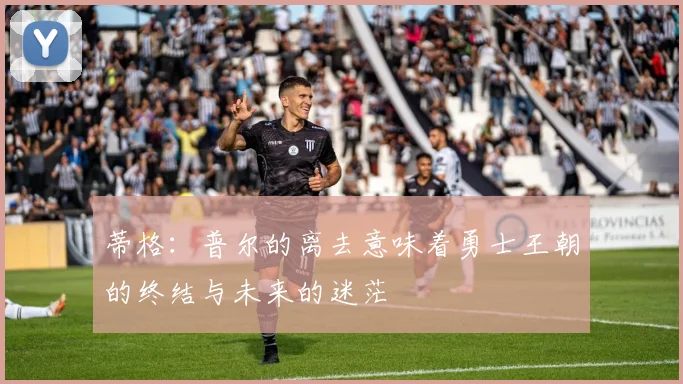 蒂格：普尔的离去意味着勇士王朝的终结与未来的迷茫