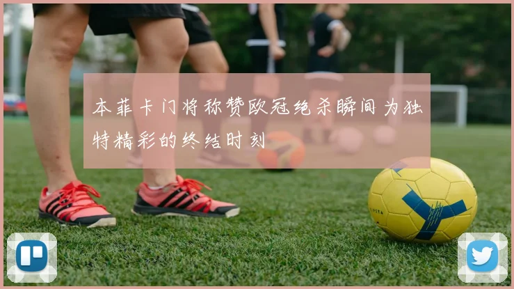 本菲卡门将称赞欧冠绝杀瞬间为独特精彩的终结时刻