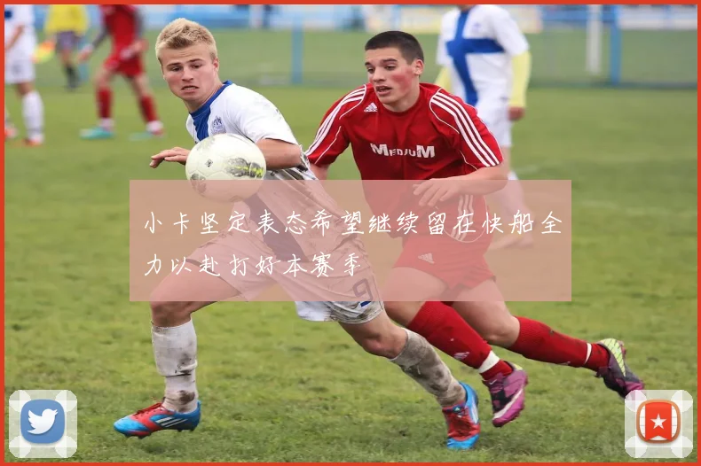 小卡坚定表态希望继续留在快船全力以赴打好本赛季