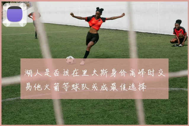 湖人是否该在里夫斯身价高峰时交易他火箭等球队或成最佳选择