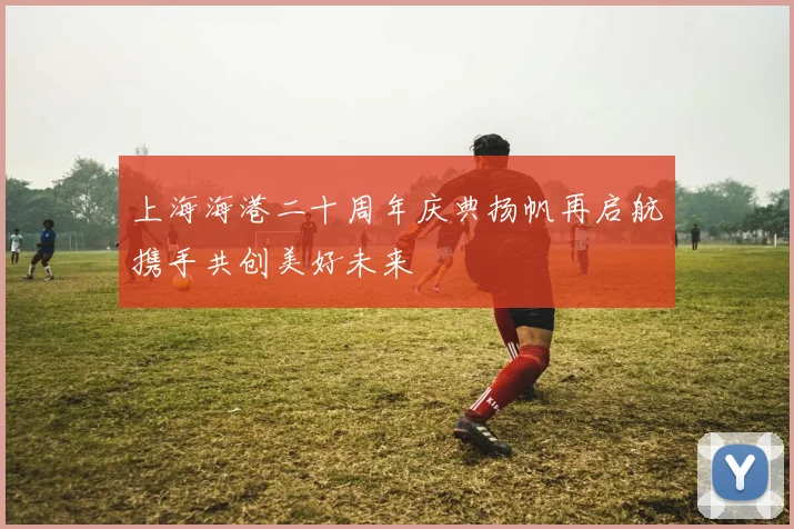 上海海港二十周年庆典扬帆再启航携手共创美好未来