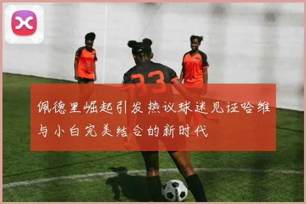 佩德里崛起引发热议球迷见证哈维与小白完美结合的新时代