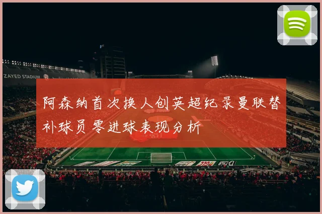 阿森纳首次换人创英超纪录曼联替补球员零进球表现分析
