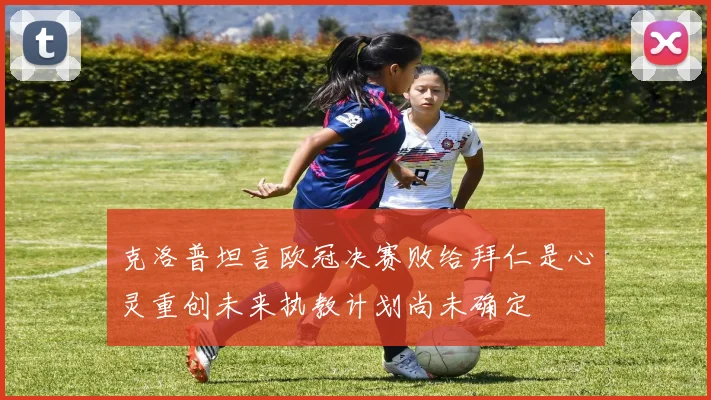 克洛普坦言欧冠决赛败给拜仁是心灵重创未来执教计划尚未确定