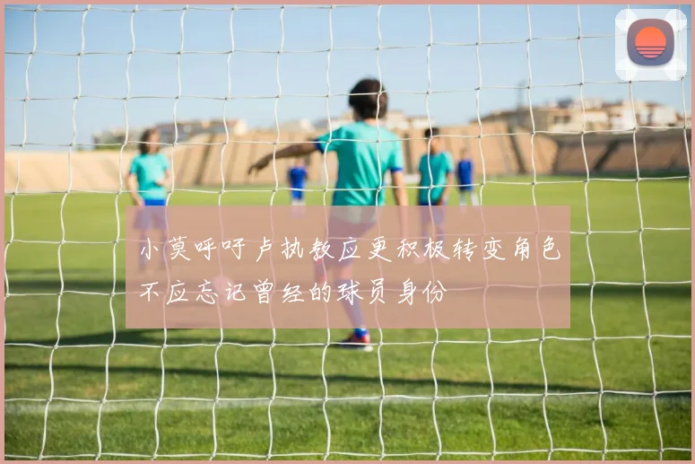 小莫呼吁卢执教应更积极转变角色不应忘记曾经的球员身份