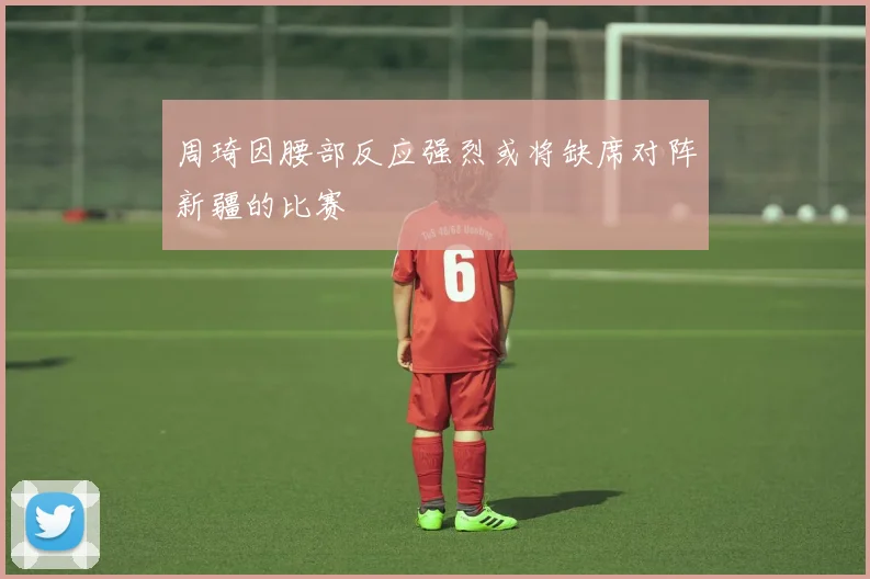 周琦因腰部反应强烈或将缺席对阵新疆的比赛